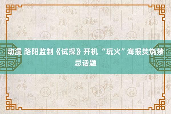 动漫 路阳监制《试探》开机 “玩火”海报焚烧禁忌话题