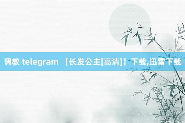 调教 telegram 【长发公主[高清]】下载，迅雷下载