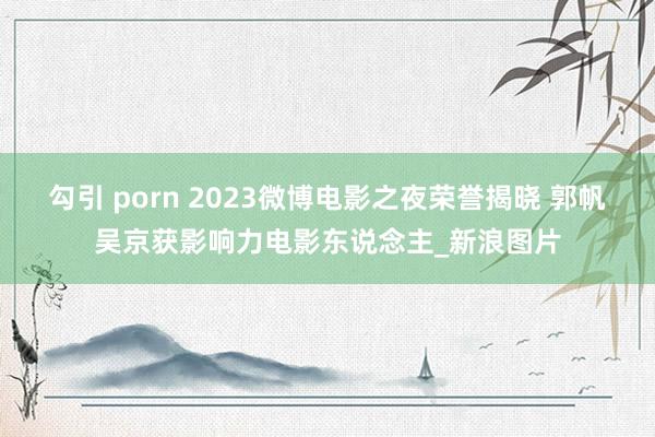 勾引 porn 2023微博电影之夜荣誉揭晓 郭帆吴京获影响力电影东说念主_新浪图片