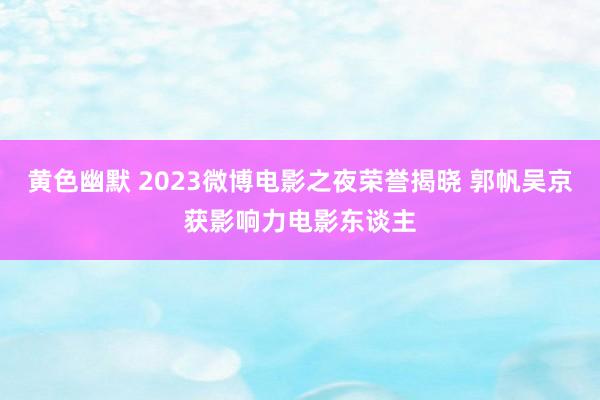 黄色幽默 2023微博电影之夜荣誉揭晓 郭帆吴京获影响力电影东谈主