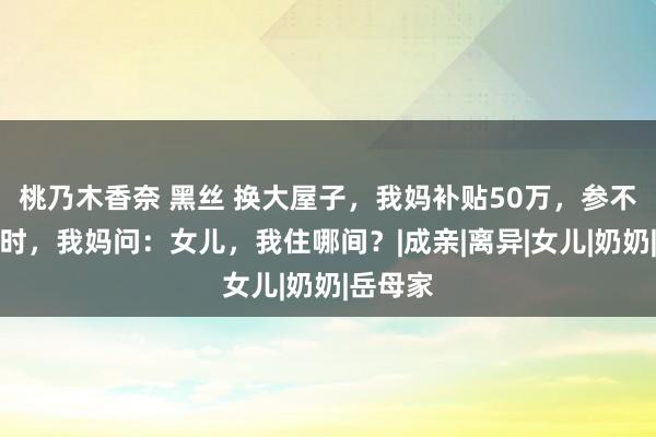 桃乃木香奈 黑丝 换大屋子，我妈补贴50万，参不雅新址时，我妈问：女儿，我住哪间？|成亲|离异|女儿|奶奶|岳母家