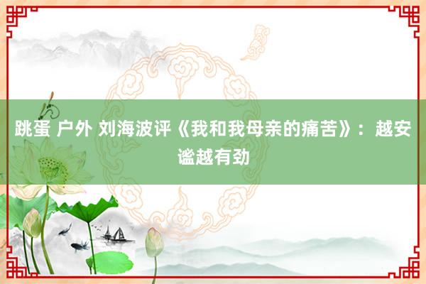 跳蛋 户外 刘海波评《我和我母亲的痛苦》：越安谧越有劲