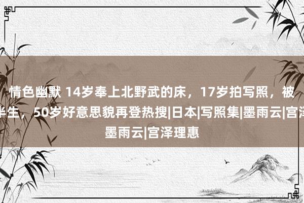 情色幽默 14岁奉上北野武的床，17岁拍写照，被操控半生，50岁好意思貌再登热搜|日本|写照集|墨雨云|宫泽理惠