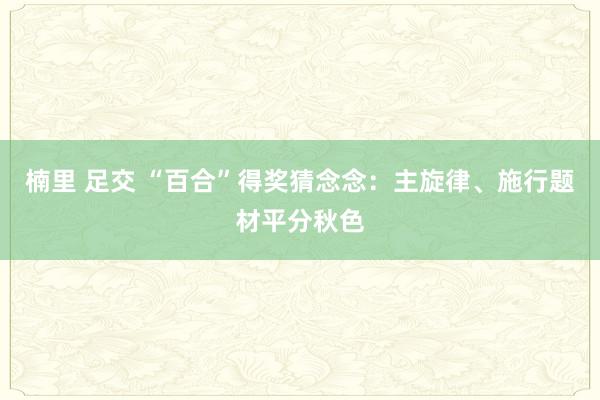 楠里 足交 “百合”得奖猜念念：主旋律、施行题材平分秋色