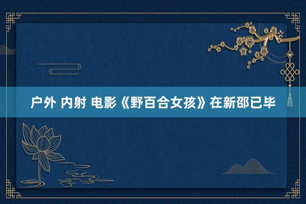 户外 内射 电影《野百合女孩》在新邵已毕