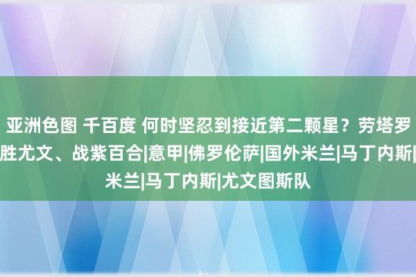 亚洲色图 千百度 何时坚忍到接近第二颗星？劳塔罗：德比前、胜尤文、战紫百合|意甲|佛罗伦萨|国外米兰|马丁内斯|尤文图斯队