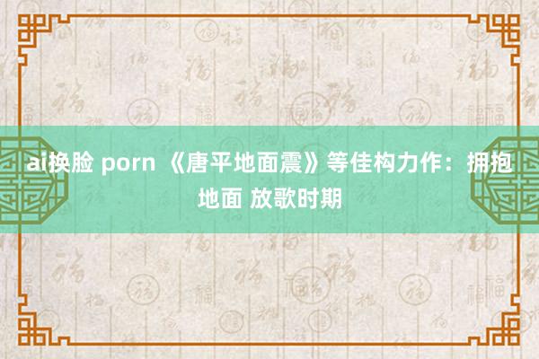 ai换脸 porn 《唐平地面震》等佳构力作：拥抱地面 放歌时期