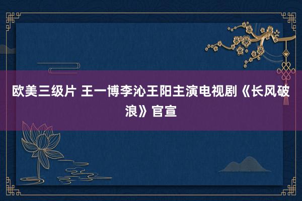 欧美三级片 王一博李沁王阳主演电视剧《长风破浪》官宣