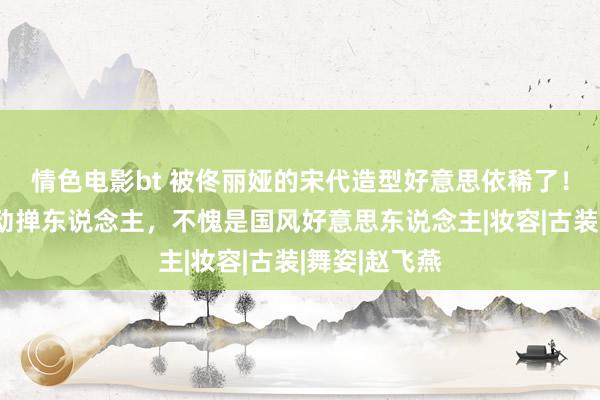 情色电影bt 被佟丽娅的宋代造型好意思依稀了！轻歌曼舞婉动掸东说念主，不愧是国风好意思东说念主|妆容|古装|舞姿|赵飞燕