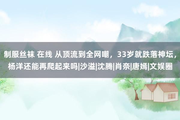 制服丝袜 在线 从顶流到全网嘲，33岁就跌落神坛，杨洋还能再爬起来吗|沙溢|沈腾|肖奈|唐嫣|文娱圈