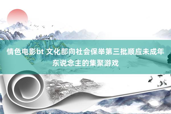 情色电影bt 文化部向社会保举第三批顺应未成年东说念主的集聚游戏