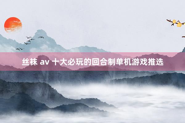 丝袜 av 十大必玩的回合制单机游戏推选