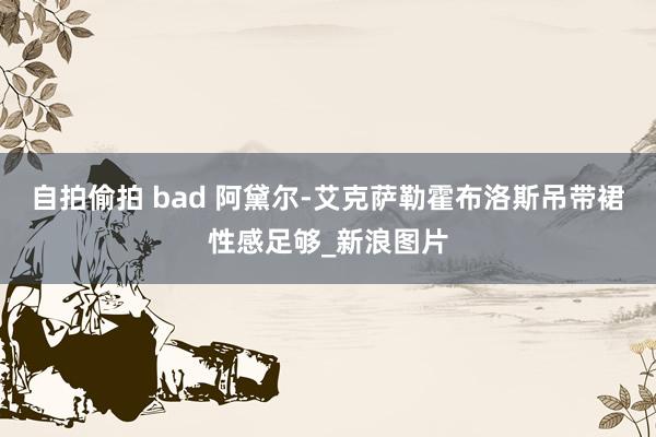 自拍偷拍 bad 阿黛尔-艾克萨勒霍布洛斯吊带裙性感足够_新浪图片