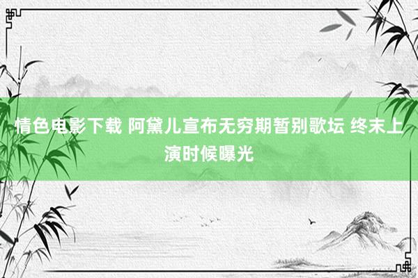 情色电影下载 阿黛儿宣布无穷期暂别歌坛 终末上演时候曝光