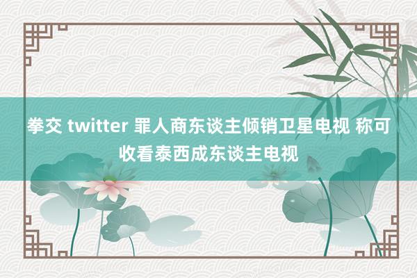 拳交 twitter 罪人商东谈主倾销卫星电视 称可收看泰西成东谈主电视