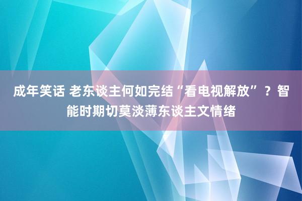 成年笑话 老东谈主何如完结“看电视解放” ？智能时期切莫淡薄东谈主文情绪