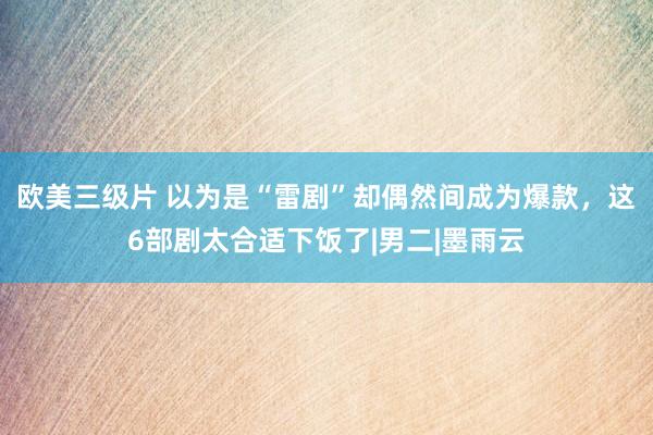 欧美三级片 以为是“雷剧”却偶然间成为爆款，这6部剧太合适下饭了|男二|墨雨云