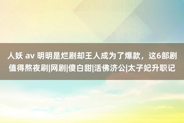 人妖 av 明明是烂剧却王人成为了爆款，这6部剧值得熬夜刷|网剧|傻白甜|活佛济公|太子妃升职记