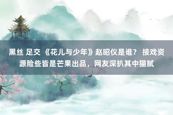 黑丝 足交 《花儿与少年》赵昭仪是谁？ 接戏资源险些皆是芒果出品，网友深扒其中猫腻