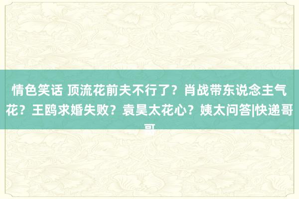 情色笑话 顶流花前夫不行了？肖战带东说念主气花？王鸥求婚失败？袁昊太花心？姨太问答|快递哥