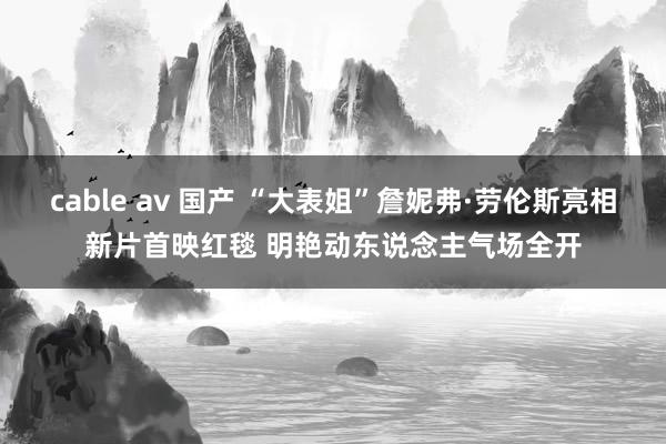 cable av 国产 “大表姐”詹妮弗·劳伦斯亮相新片首映红毯 明艳动东说念主气场全开