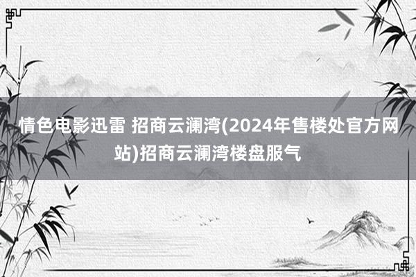 情色电影迅雷 招商云澜湾(2024年售楼处官方网站)招商云澜湾楼盘服气