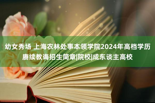 幼女秀场 上海农林处事本领学院2024年高档学历赓续教诲招生简章|院校|成东谈主高校